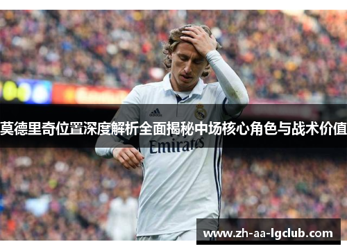 莫德里奇位置深度解析全面揭秘中场核心角色与战术价值