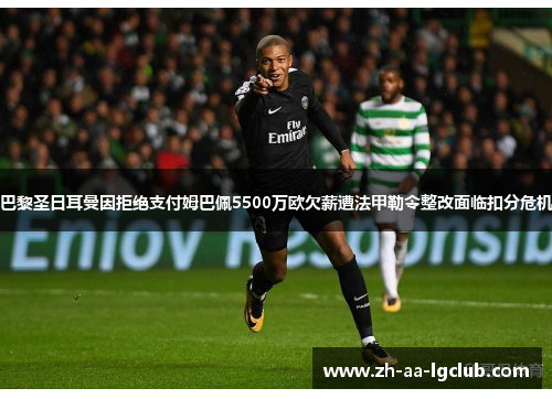 巴黎圣日耳曼因拒绝支付姆巴佩5500万欧欠薪遭法甲勒令整改面临扣分危机